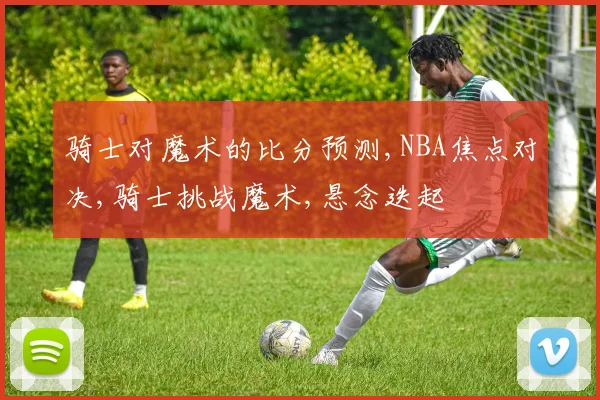 骑士对魔术的比分预测,NBA焦点对决,骑士挑战魔术,悬念迭起