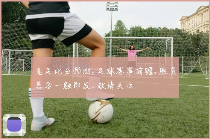 竞足比分预测,足球赛事前瞻,胜负悬念一触即发,敬请关注
